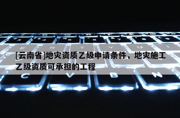 [云南省]地災資質乙級申請條件，地災施工乙級資質可承擔的工程