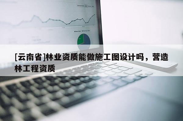 [云南省]林業資質能做施工圖設計嗎，營造林工程資質