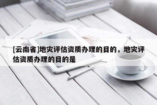 [云南省]地災評估資質辦理的目的，地災評估資質辦理的目的是