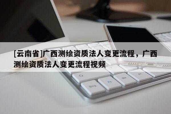 [云南省]廣西測繪資質(zhì)法人變更流程，廣西測繪資質(zhì)法人變更流程視頻