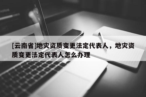 [云南省]地災資質變更法定代表人，地災資質變更法定代表人怎么辦理