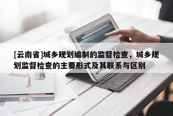 [云南省]城鄉(xiāng)規(guī)劃編制的監(jiān)督檢查，城鄉(xiāng)規(guī)劃監(jiān)督檢查的主要形式及其聯(lián)系與區(qū)別