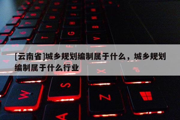 [云南省]城鄉(xiāng)規(guī)劃編制屬于什么，城鄉(xiāng)規(guī)劃編制屬于什么行業(yè)