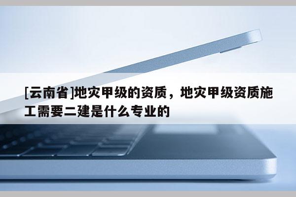 [云南省]地災甲級的資質，地災甲級資質施工需要二建是什么專業的