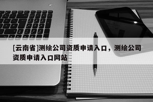 [云南省]測繪公司資質申請入口，測繪公司資質申請入口網站
