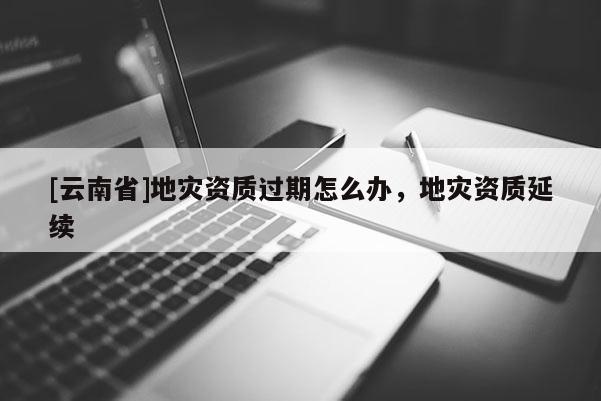[云南省]地災資質過期怎么辦，地災資質延續