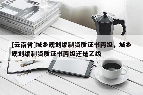 [云南省]城鄉規劃編制資質證書丙級，城鄉規劃編制資質證書丙級還是乙級