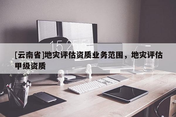 [云南省]地災評估資質業務范圍，地災評估甲級資質