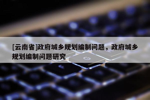 [云南省]政府城鄉規劃編制問題，政府城鄉規劃編制問題研究