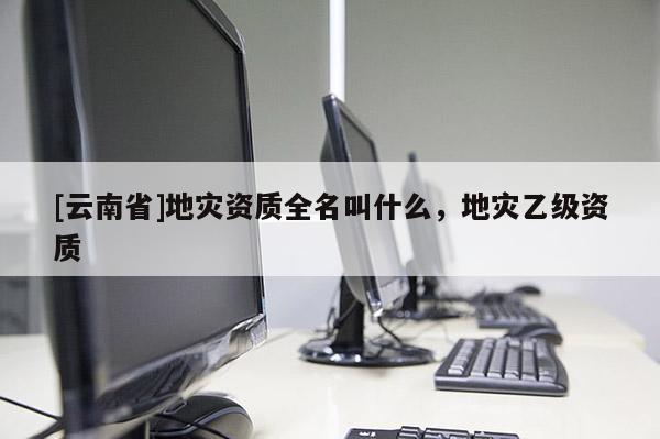 [云南省]地災(zāi)資質(zhì)全名叫什么，地災(zāi)乙級(jí)資質(zhì)