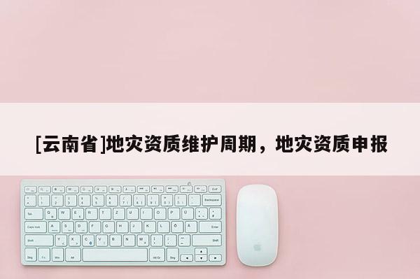 [云南省]地災資質維護周期，地災資質申報