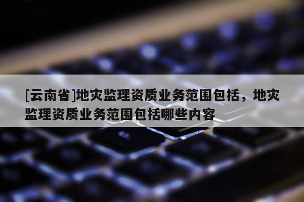 [云南省]地災(zāi)監(jiān)理資質(zhì)業(yè)務(wù)范圍包括，地災(zāi)監(jiān)理資質(zhì)業(yè)務(wù)范圍包括哪些內(nèi)容