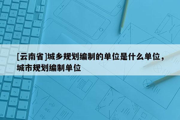 [云南省]城鄉(xiāng)規(guī)劃編制的單位是什么單位，城市規(guī)劃編制單位