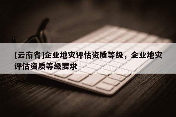 [云南省]企業地災評估資質等級，企業地災評估資質等級要求
