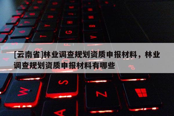 [云南省]林業調查規劃資質申報材料，林業調查規劃資質申報材料有哪些