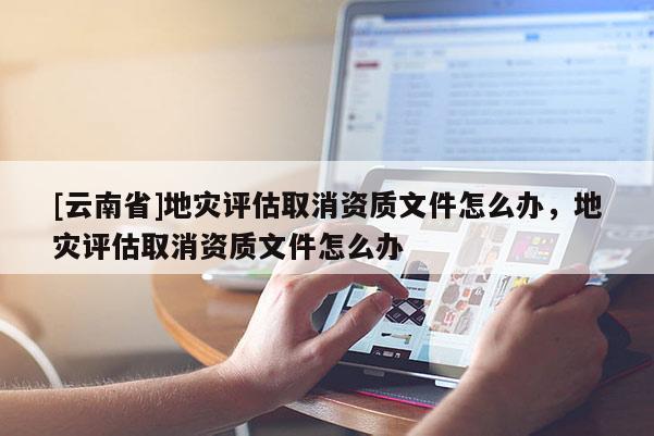 [云南省]地災評估取消資質文件怎么辦，地災評估取消資質文件怎么辦