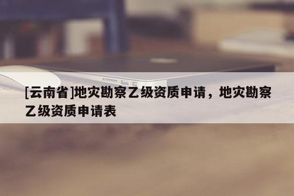 [云南省]地災(zāi)勘察乙級(jí)資質(zhì)申請(qǐng)，地災(zāi)勘察乙級(jí)資質(zhì)申請(qǐng)表