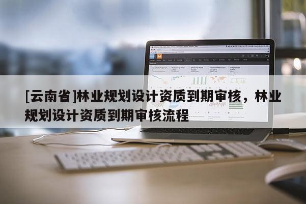 [云南省]林業(yè)規(guī)劃設(shè)計(jì)資質(zhì)到期審核，林業(yè)規(guī)劃設(shè)計(jì)資質(zhì)到期審核流程