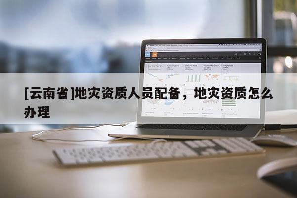 [云南省]地災資質人員配備，地災資質怎么辦理