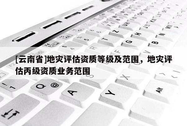 [云南省]地災(zāi)評(píng)估資質(zhì)等級(jí)及范圍，地災(zāi)評(píng)估丙級(jí)資質(zhì)業(yè)務(wù)范圍