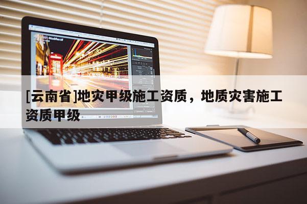 [云南省]地災甲級施工資質，地質災害施工資質甲級