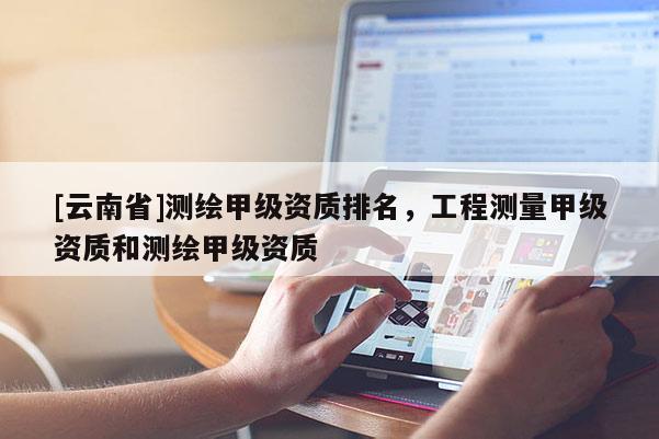 [云南省]測繪甲級資質排名，工程測量甲級資質和測繪甲級資質