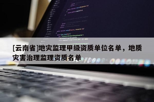 [云南省]地災監理甲級資質單位名單，地質災害治理監理資質名單