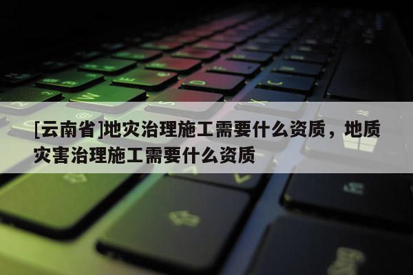 [云南省]地災(zāi)治理施工需要什么資質(zhì)，地質(zhì)災(zāi)害治理施工需要什么資質(zhì)