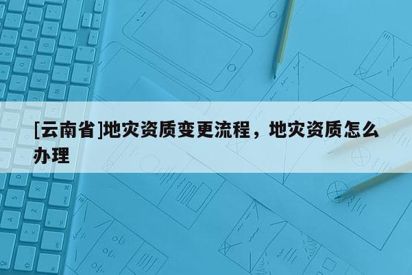 [云南省]地災資質變更流程，地災資質怎么辦理