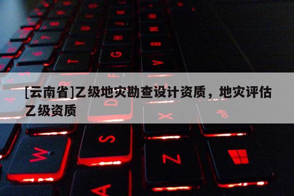 [云南省]乙級地災勘查設計資質，地災評估乙級資質