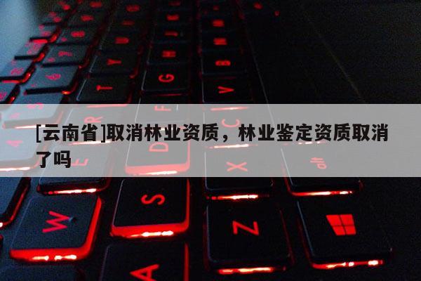 [云南省]取消林業資質，林業鑒定資質取消了嗎