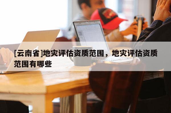 [云南省]地災評估資質范圍，地災評估資質范圍有哪些