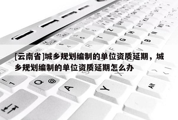 [云南省]城鄉(xiāng)規(guī)劃編制的單位資質(zhì)延期，城鄉(xiāng)規(guī)劃編制的單位資質(zhì)延期怎么辦
