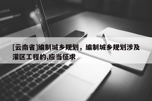 [云南省]編制城鄉(xiāng)規(guī)劃，編制城鄉(xiāng)規(guī)劃涉及灌區(qū)工程的,應(yīng)當(dāng)征求