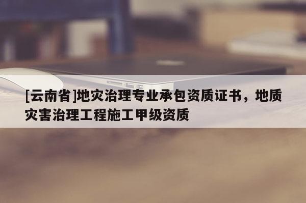 [云南省]地災治理專業承包資質證書，地質災害治理工程施工甲級資質