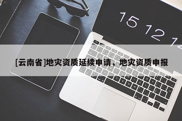 [云南省]地災資質延續申請，地災資質申報