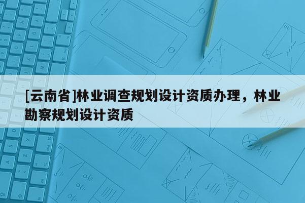 [云南省]林業調查規劃設計資質辦理，林業勘察規劃設計資質
