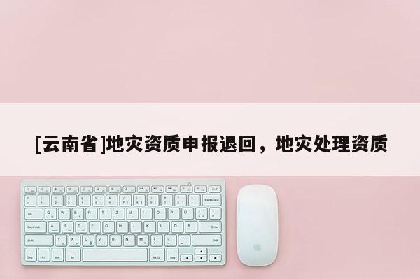 [云南省]地災(zāi)資質(zhì)申報(bào)退回，地災(zāi)處理資質(zhì)