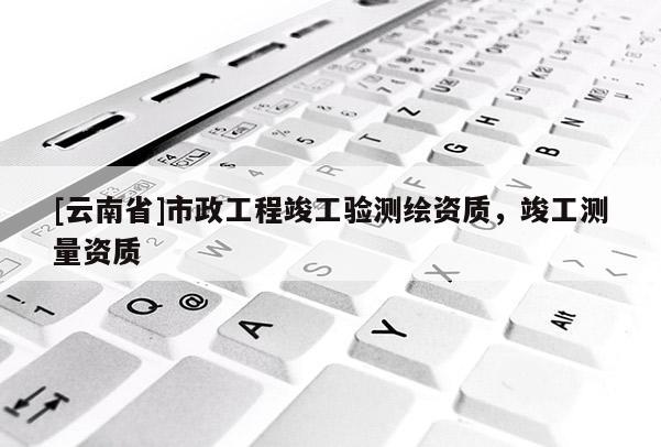 [云南省]市政工程竣工驗(yàn)測繪資質(zhì)，竣工測量資質(zhì)
