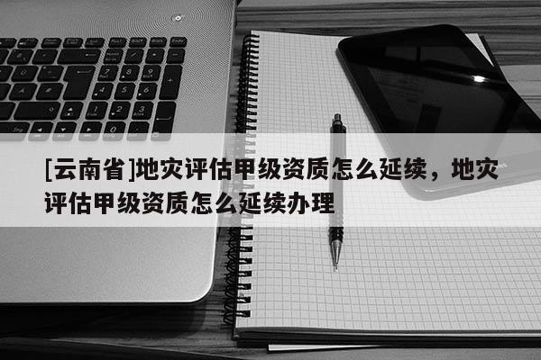 [云南省]地災評估甲級資質怎么延續，地災評估甲級資質怎么延續辦理