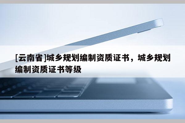 [云南省]城鄉規劃編制資質證書，城鄉規劃編制資質證書等級