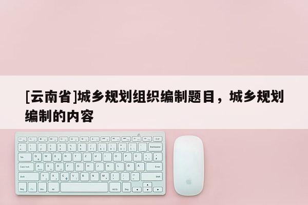 [云南省]城鄉規劃組織編制題目，城鄉規劃編制的內容