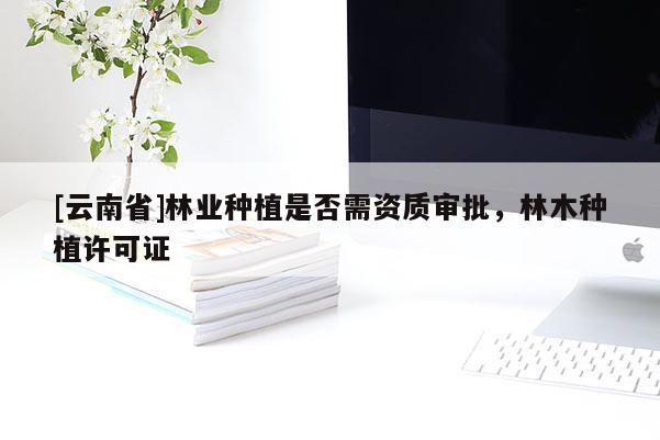 [云南省]林業種植是否需資質審批，林木種植許可證