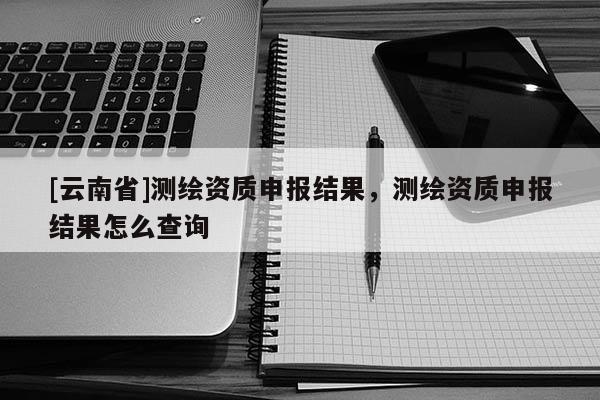 [云南省]測繪資質申報結果，測繪資質申報結果怎么查詢