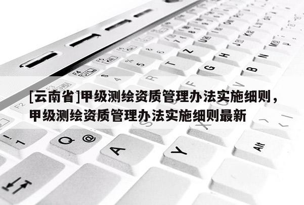 [云南省]甲級測繪資質管理辦法實施細則，甲級測繪資質管理辦法實施細則最新