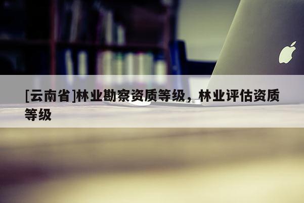 [云南省]林業勘察資質等級，林業評估資質等級