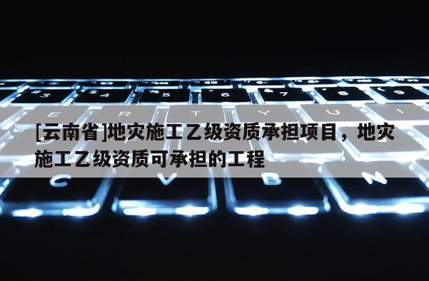 [云南省]地災(zāi)施工乙級資質(zhì)承擔項目，地災(zāi)施工乙級資質(zhì)可承擔的工程