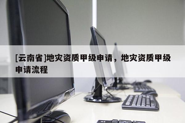 [云南省]地災(zāi)資質(zhì)甲級申請，地災(zāi)資質(zhì)甲級申請流程
