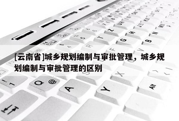 [云南省]城鄉規劃編制與審批管理，城鄉規劃編制與審批管理的區別
