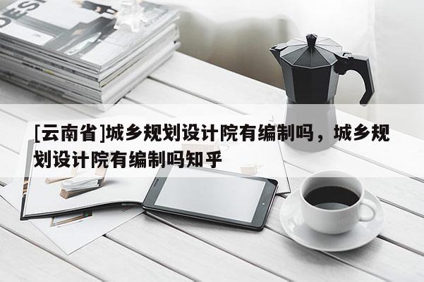 [云南省]城鄉規劃設計院有編制嗎，城鄉規劃設計院有編制嗎知乎